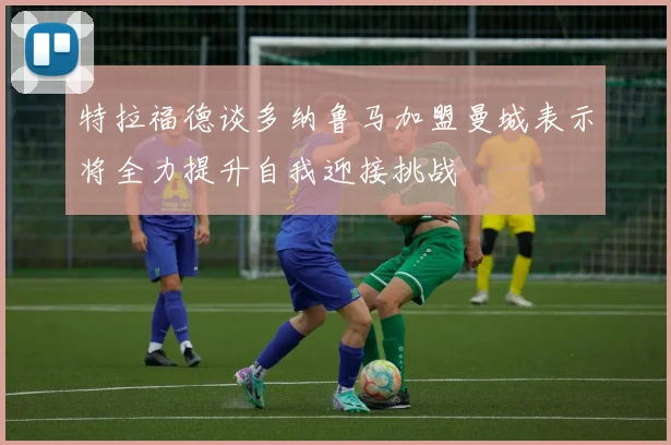 特拉福德谈多纳鲁马加盟曼城表示将全力提升自我迎接挑战