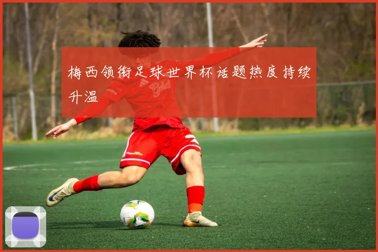 梅西领衔足球世界杯话题热度持续升温