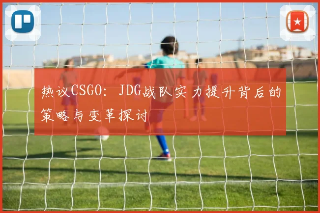 热议CSGO:JDG战队实力提升背后的策略与变革探讨