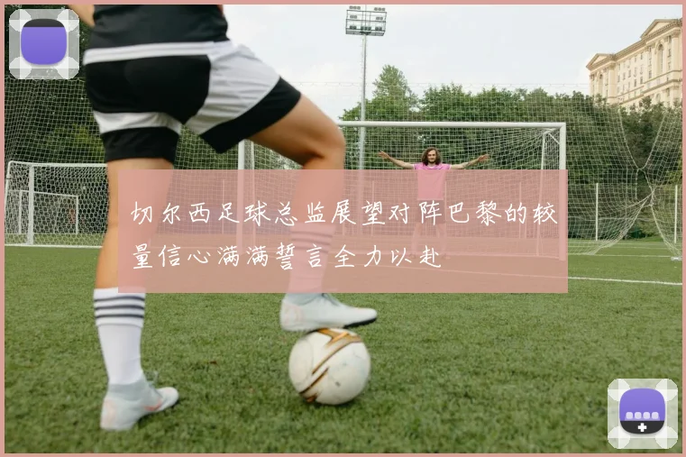 切尔西足球总监展望对阵巴黎的较量信心满满誓言全力以赴