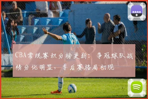CBA常规赛积分榜更新:争冠球队战绩分化明显,季后赛格局初现