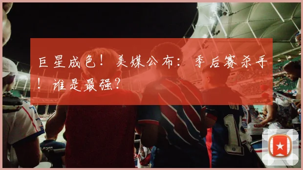 巨星成色！美媒公布：季后赛杀手！谁是最强？