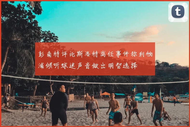 彭南特评论斯洛特离任事件称利物浦倾听球迷声音做出明智选择