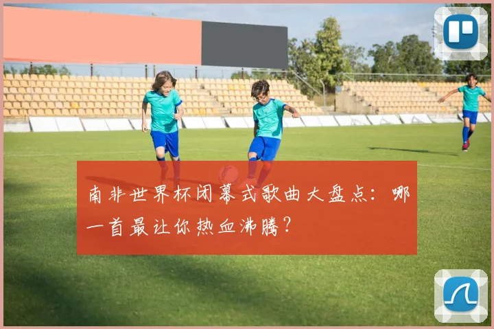 南非世界杯闭幕式歌曲大盘点:哪一首最让你热血沸腾?