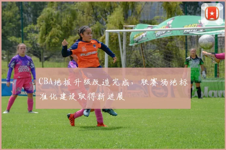 CBA地板升级改造完成,联赛场地标准化建设取得新进展