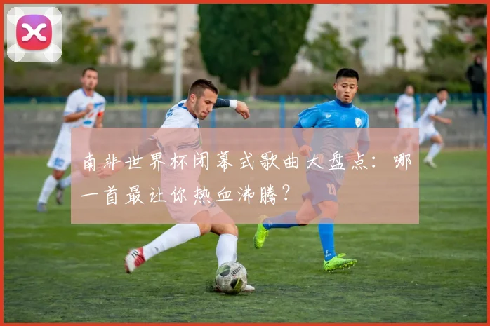 南非世界杯闭幕式歌曲大盘点：哪一首最让你热血沸腾？