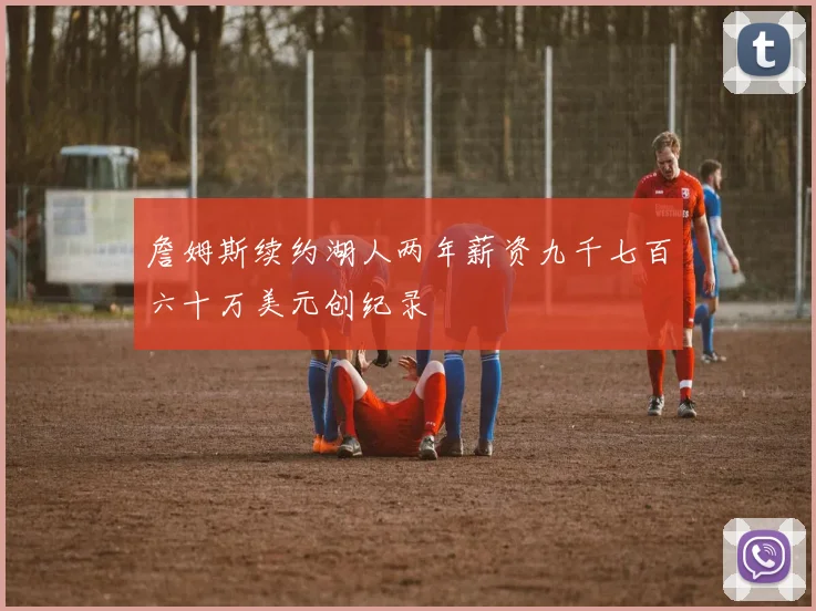 詹姆斯续约湖人两年薪资九千七百六十万美元创纪录