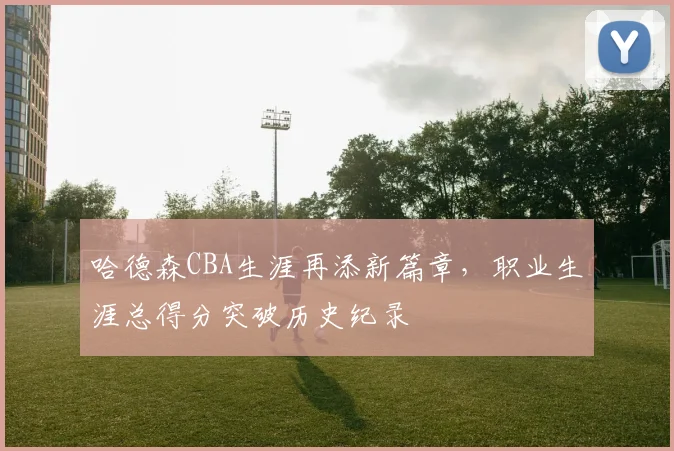 哈德森CBA生涯再添新篇章，职业生涯总得分突破历史纪录