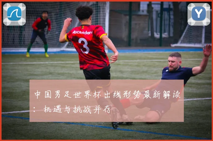 中国男足世界杯出线形势最新解读：机遇与挑战并存