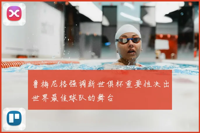 鲁梅尼格强调新世俱杯重要性决出世界最佳球队的舞台
