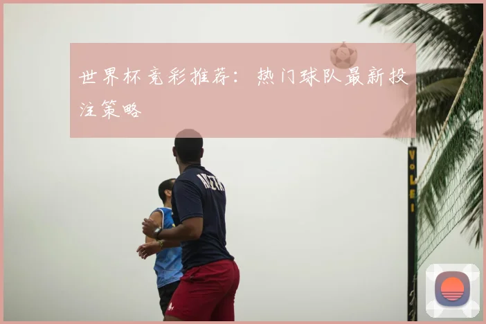 世界杯竞彩推荐：热门球队最新投注策略