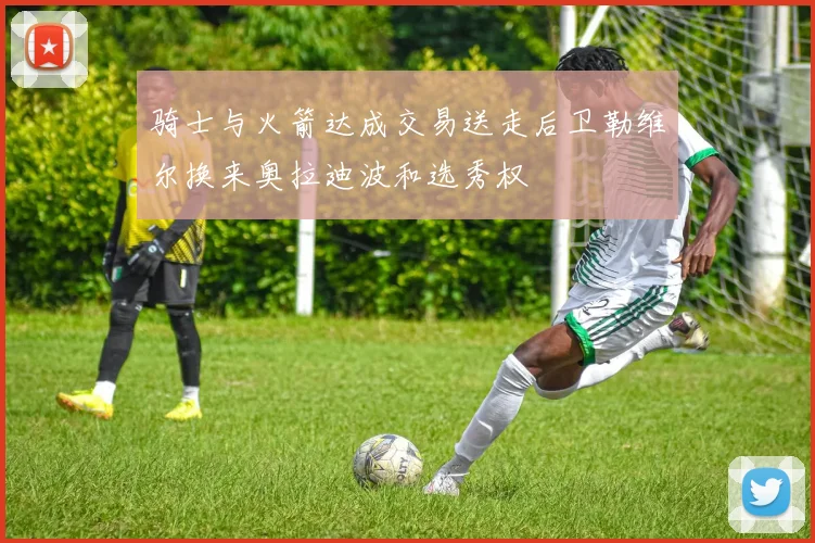 骑士与火箭达成交易送走后卫勒维尔换来奥拉迪波和选秀权
