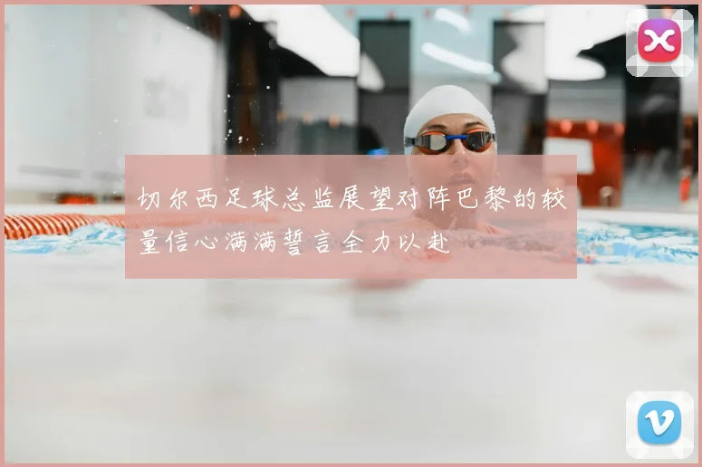 切尔西足球总监展望对阵巴黎的较量信心满满誓言全力以赴