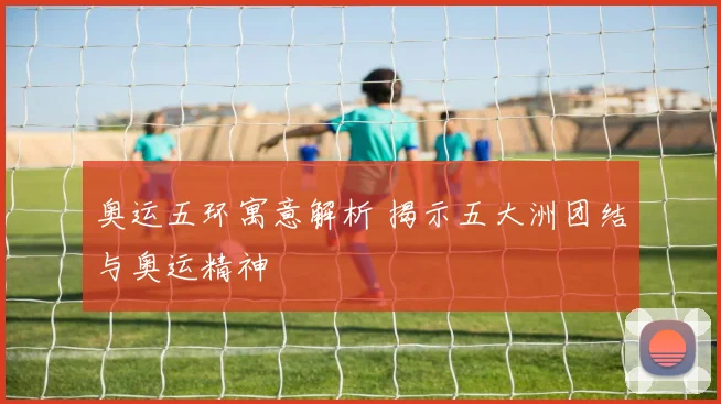 奥运五环寓意解析 揭示五大洲团结与奥运精神