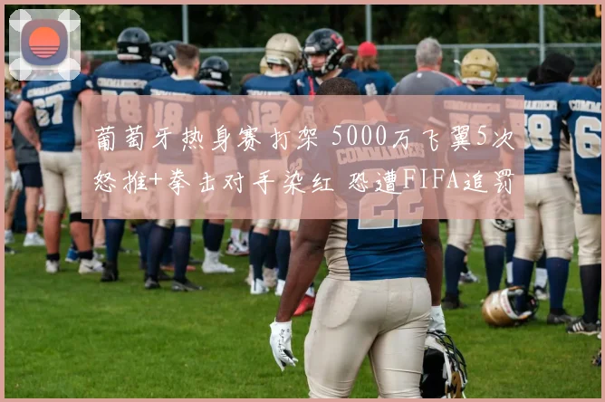 葡萄牙热身赛打架 5000万飞翼5次怒推+拳击对手染红 恐遭FIFA追罚