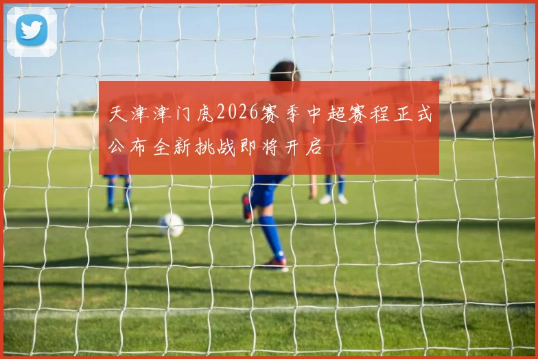 天津津门虎2026赛季中超赛程正式公布全新挑战即将开启
