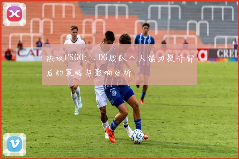 热议CSGO：JDG战队个人能力提升背后的策略与影响分析