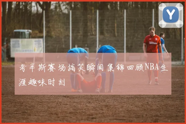 考辛斯赛场搞笑瞬间集锦回顾NBA生涯趣味时刻