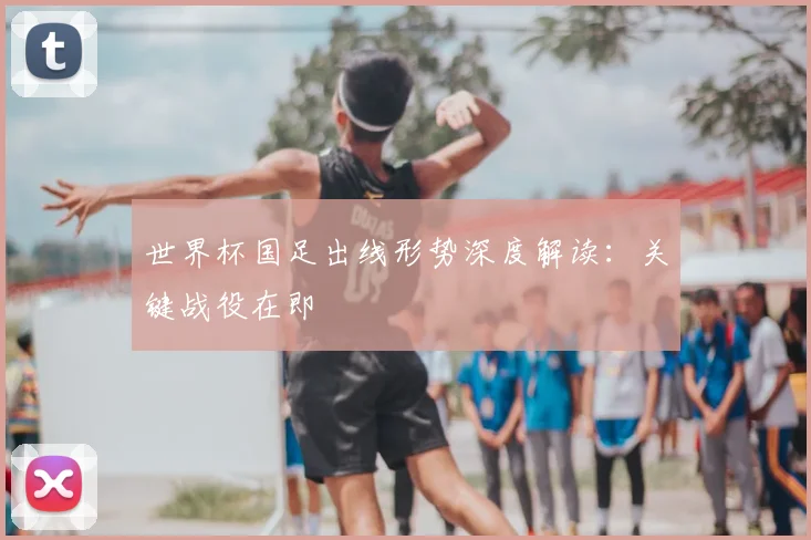 世界杯国足出线形势深度解读:关键战役在即