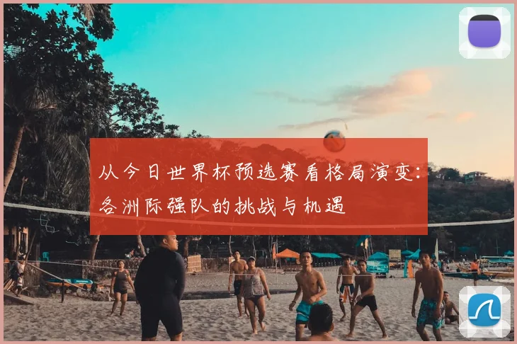 从今日世界杯预选赛看格局演变：各洲际强队的挑战与机遇