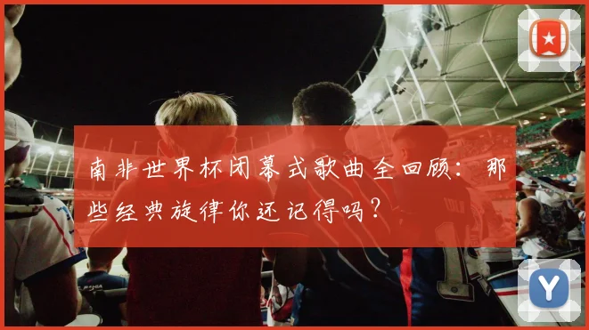 南非世界杯闭幕式歌曲全回顾:那些经典旋律你还记得吗?