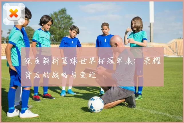 深度解析篮球世界杯冠军表：荣耀背后的战略与变迁