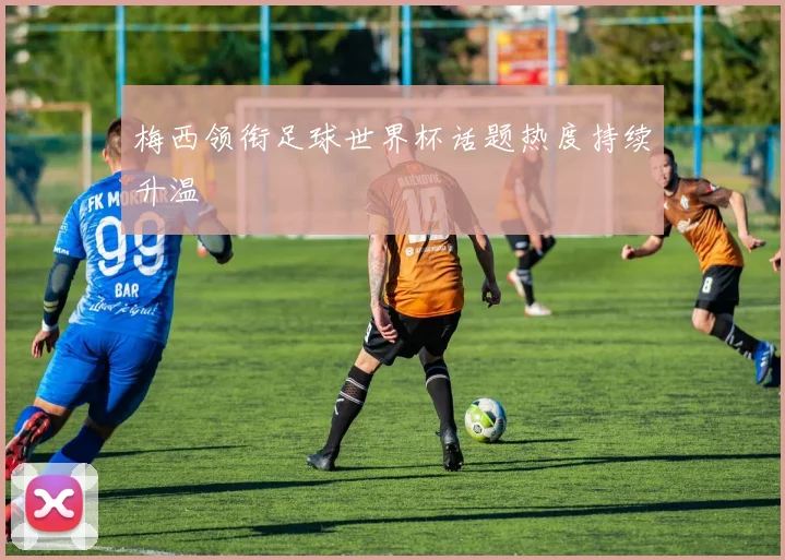 梅西领衔足球世界杯话题热度持续升温