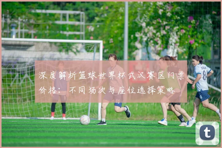 深度解析篮球世界杯武汉赛区门票价格：不同场次与座位选择策略