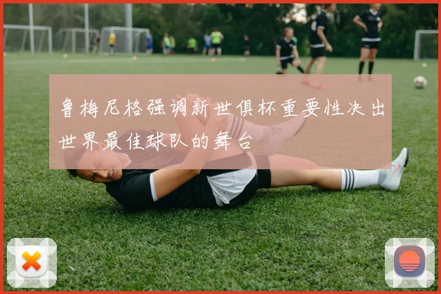 鲁梅尼格强调新世俱杯重要性决出世界最佳球队的舞台