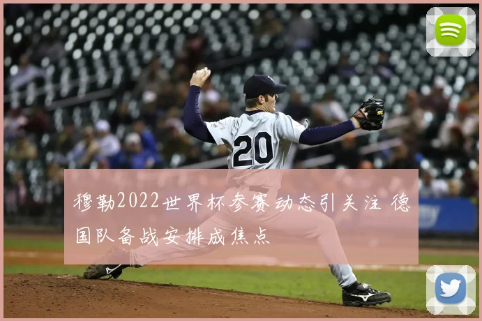 穆勒2022世界杯参赛动态引关注 德国队备战安排成焦点