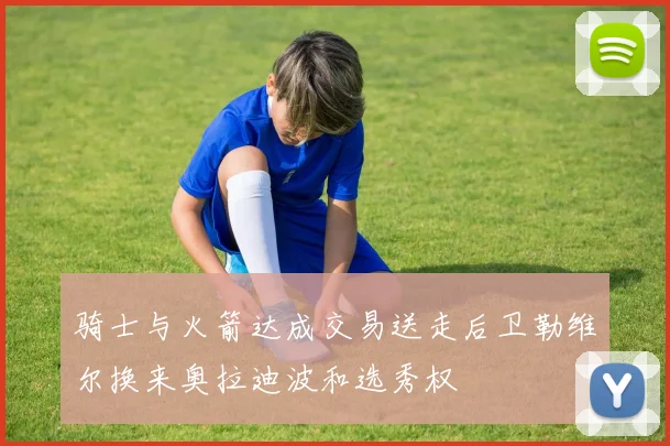 骑士与火箭达成交易送走后卫勒维尔换来奥拉迪波和选秀权