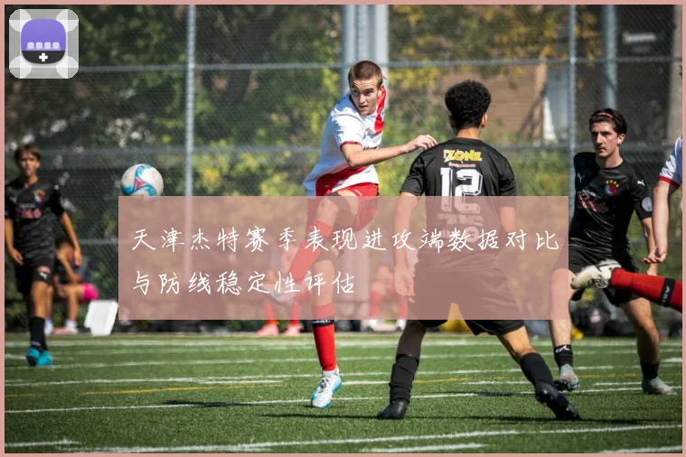 天津杰特赛季表现进攻端数据对比与防线稳定性评估