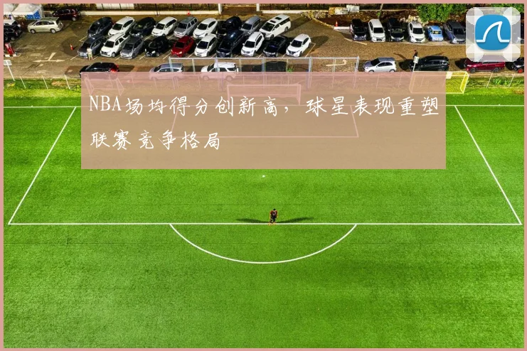 NBA场均得分创新高，球星表现重塑联赛竞争格局