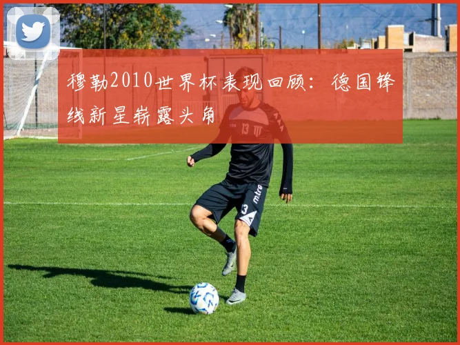 穆勒2010世界杯表现回顾：德国锋线新星崭露头角