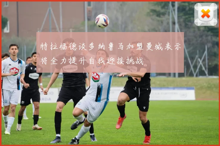 特拉福德谈多纳鲁马加盟曼城表示将全力提升自我迎接挑战