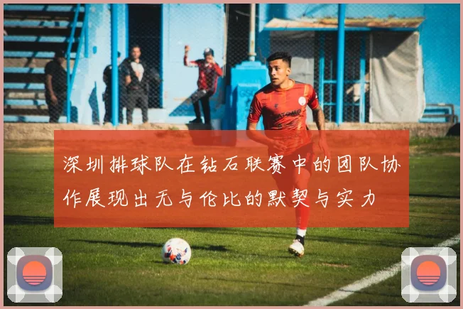 深圳排球队在钻石联赛中的团队协作展现出无与伦比的默契与实力