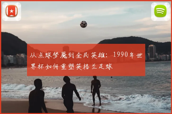 从点球梦魇到全民英雄:1990年世界杯如何重塑英格兰足球