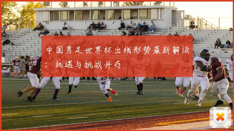 中国男足世界杯出线形势最新解读:机遇与挑战并存